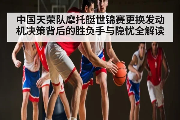 中国天荣队摩托艇世锦赛更换发动机决策背后的胜负手与隐忧全解读