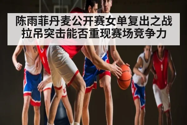 陈雨菲丹麦公开赛女单复出之战 拉吊突击能否重现赛场竞争力