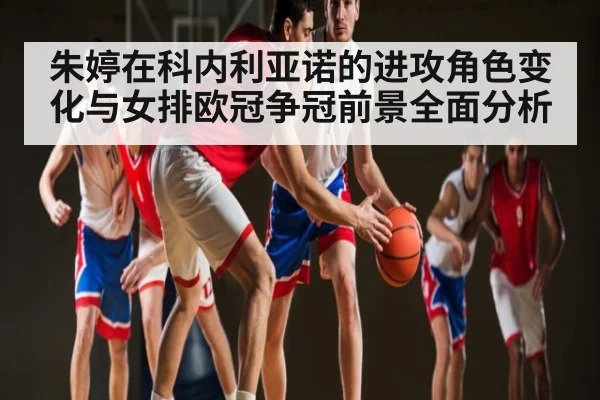 朱婷在科内利亚诺的进攻角色变化与女排欧冠争冠前景全面分析